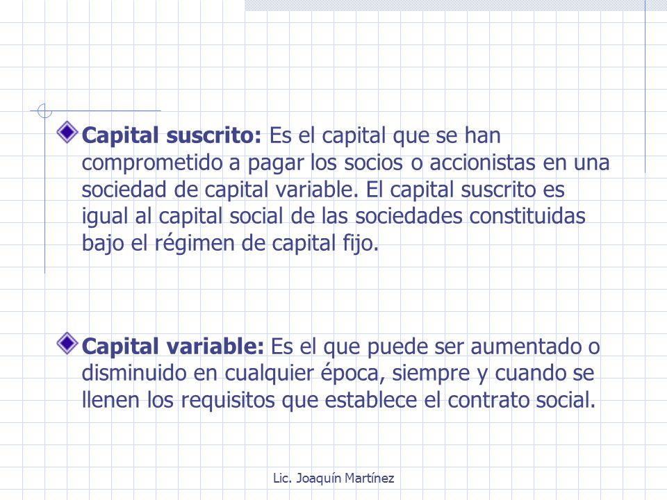 Capital suscrito: Es el capital que se han comprometido a pagar los socios o accionistas en una sociedad de capital variable. El capital suscrito es igual al capital social de las sociedades constituidas bajo el régimen de capital fijo.