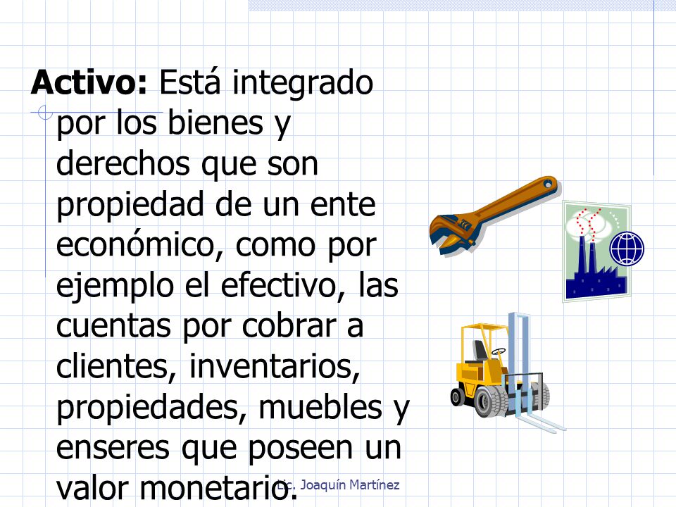 Activo: Está integrado por los bienes y derechos que son propiedad de un ente económico, como por ejemplo el efectivo, las cuentas por cobrar a clientes, inventarios, propiedades, muebles y enseres que poseen un valor monetario.