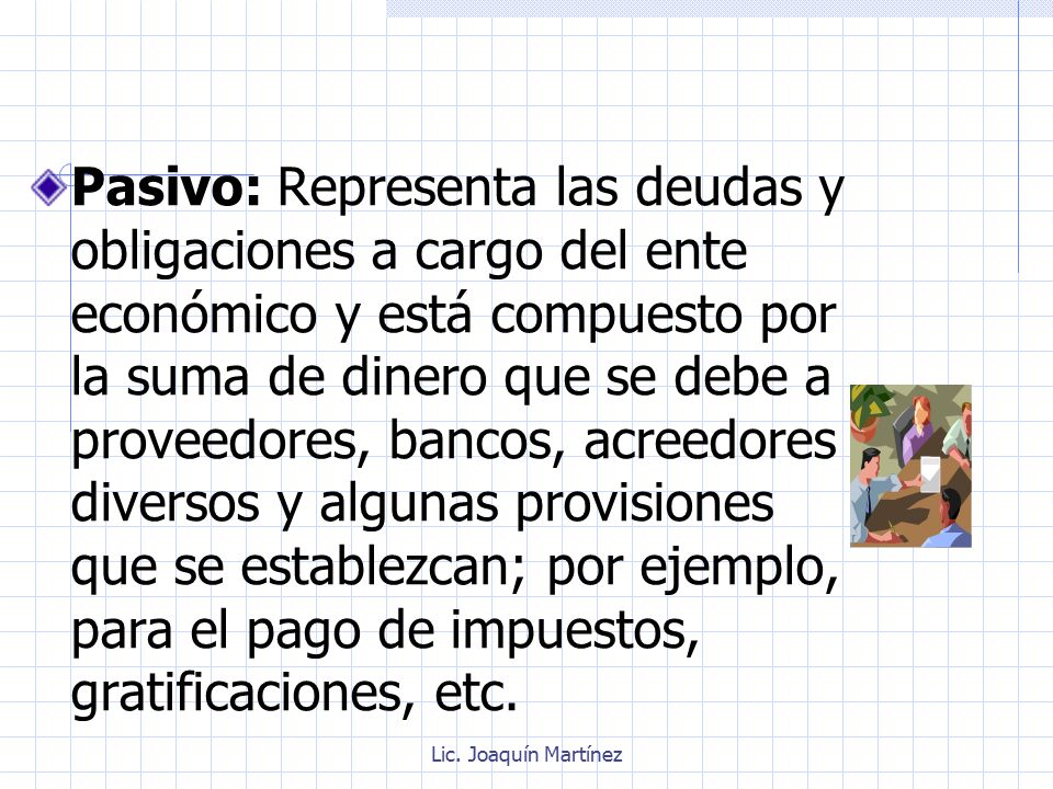 Pasivo: Representa las deudas y obligaciones a cargo del ente económico y está compuesto por la suma de dinero que se debe a proveedores, bancos, acreedores diversos y algunas provisiones que se establezcan; por ejemplo, para el pago de impuestos, gratificaciones, etc.