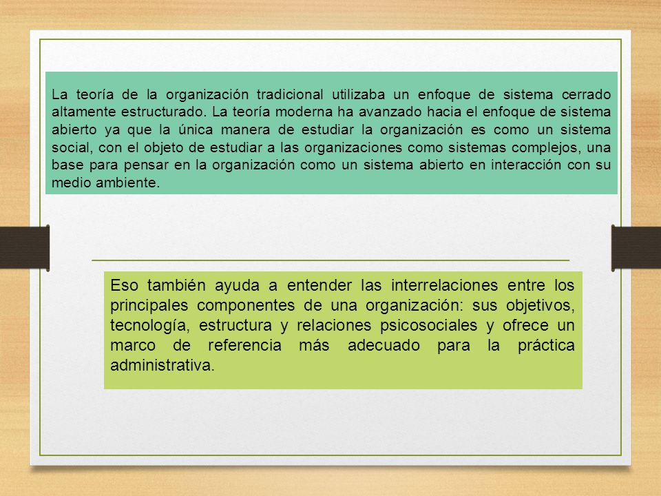 La teoría de la organización tradicional utilizaba un enfoque de sistema cerrado altamente estructurado. La teoría moderna ha avanzado hacia el enfoque de sistema abierto ya que la única manera de estudiar la organización es como un sistema social, con el objeto de estudiar a las organizaciones como sistemas complejos, una base para pensar en la organización como un sistema abierto en interacción con su medio ambiente.