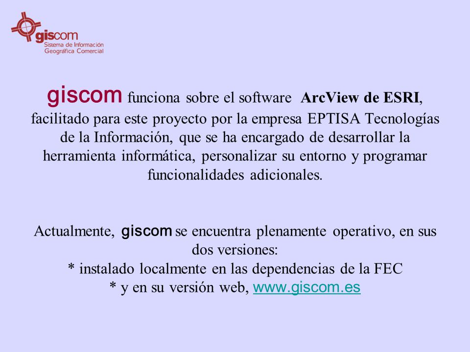 giscom funciona sobre el software ArcView de ESRI, facilitado para este proyecto por la empresa EPTISA Tecnologías de la Información, que se ha encargado de desarrollar la herramienta informática, personalizar su entorno y programar funcionalidades adicionales.