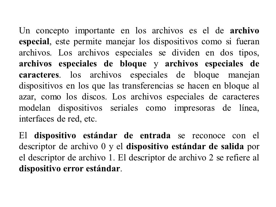 Un concepto importante en los archivos es el de archivo especial, este permite manejar los dispositivos como si fueran archivos. Los archivos especiales se dividen en dos tipos, archivos especiales de bloque y archivos especiales de caracteres. los archivos especiales de bloque manejan dispositivos en los que las transferencias se hacen en bloque al azar, como los discos. Los archivos especiales de caracteres modelan dispositivos seriales como impresoras de línea, interfaces de red, etc.