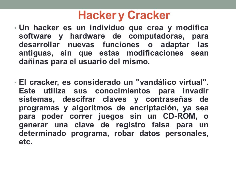 Un hacker es un individuo que crea y modifica software y hardware de computadoras, para desarrollar nuevas funciones o adaptar las antiguas, sin que estas modificaciones sean dañinas para el usuario del mismo.