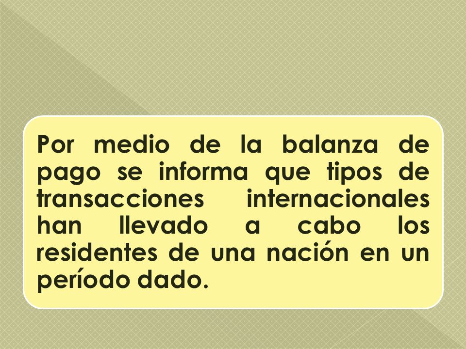 Por medio de la balanza de pago se informa que tipos de transacciones internacionales han llevado a cabo los residentes de una nación en un período dado.