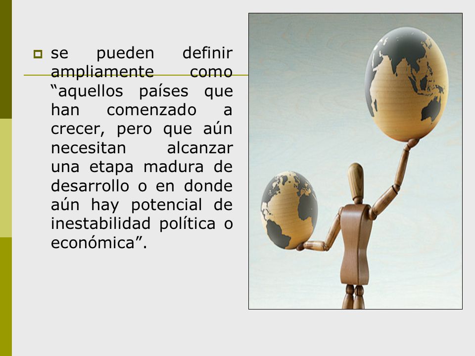 se pueden definir ampliamente como aquellos países que han comenzado a crecer, pero que aún necesitan alcanzar una etapa madura de desarrollo o en donde aún hay potencial de inestabilidad política o económica .