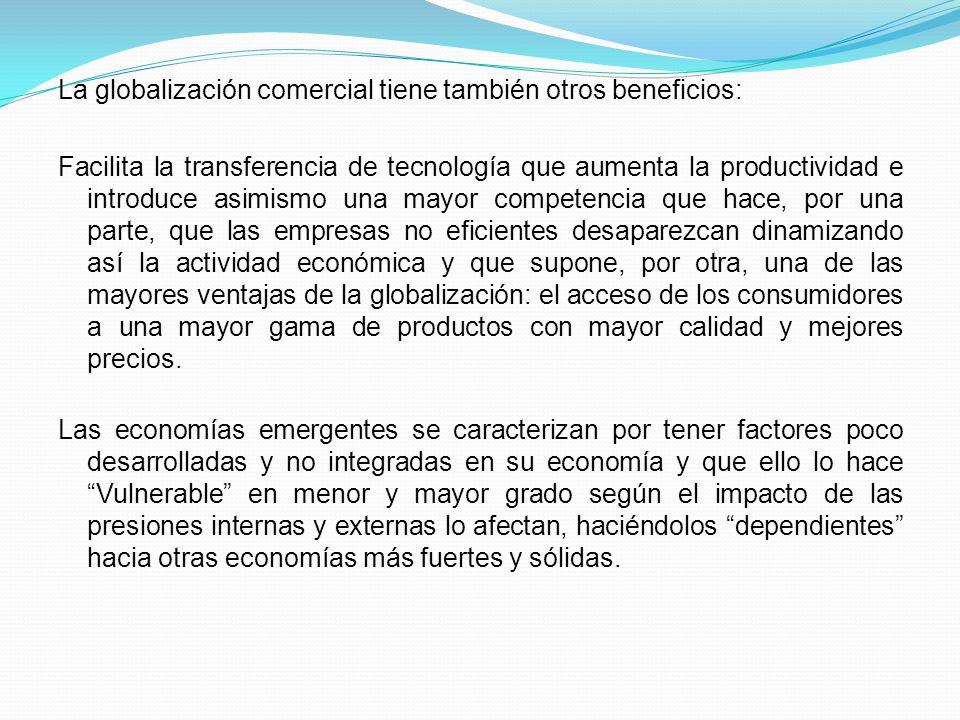 La globalización comercial tiene también otros beneficios: Facilita la transferencia de tecnología que aumenta la productividad e introduce asimismo una mayor competencia que hace, por una parte, que las empresas no eficientes desaparezcan dinamizando así la actividad económica y que supone, por otra, una de las mayores ventajas de la globalización: el acceso de los consumidores a una mayor gama de productos con mayor calidad y mejores precios.