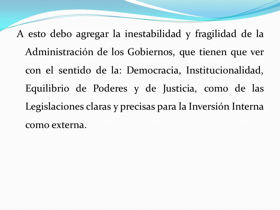 A esto debo agregar la inestabilidad y fragilidad de la Administración de los Gobiernos, que tienen que ver con el sentido de la: Democracia, Institucionalidad, Equilibrio de Poderes y de Justicia, como de las Legislaciones claras y precisas para la Inversión Interna como externa.