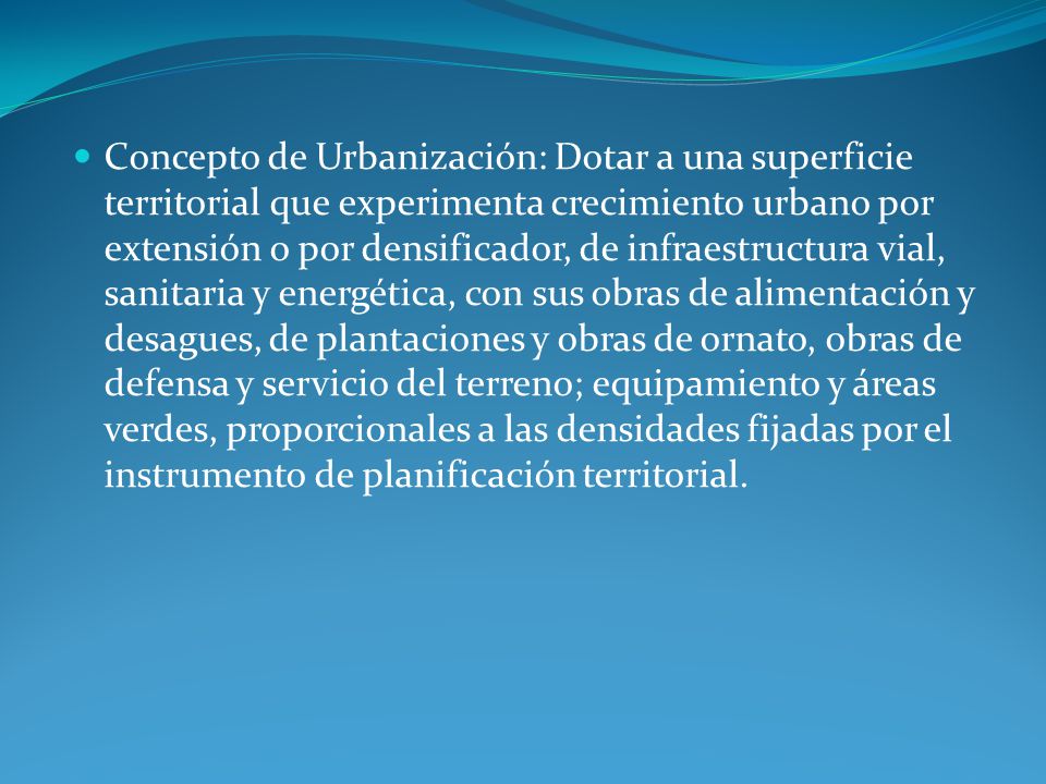 Concepto de Urbanización: Dotar a una superficie territorial que experimenta crecimiento urbano por extensión o por densificador, de infraestructura vial, sanitaria y energética, con sus obras de alimentación y desagues, de plantaciones y obras de ornato, obras de defensa y servicio del terreno; equipamiento y áreas verdes, proporcionales a las densidades fijadas por el instrumento de planificación territorial.