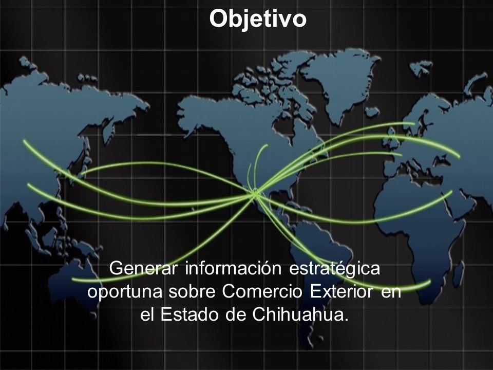 Objetivo Generar información estratégica oportuna sobre Comercio Exterior en el Estado de Chihuahua.