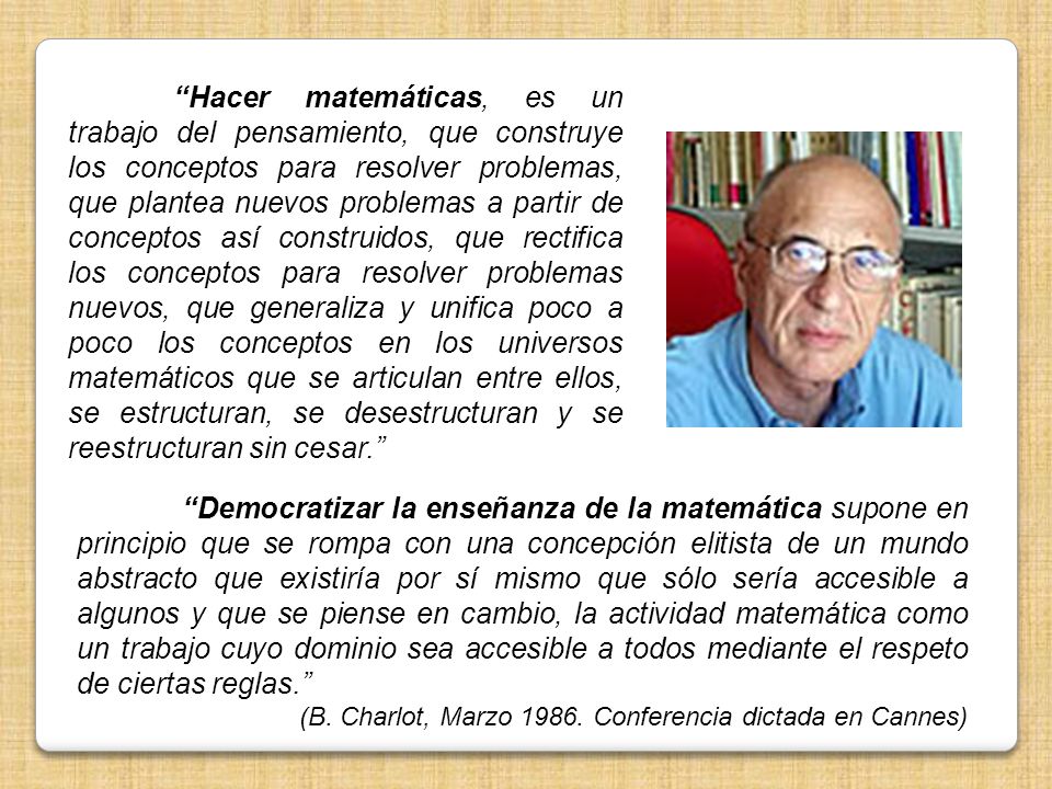 Hacer matemáticas, es un trabajo del pensamiento, que construye los conceptos para resolver problemas, que plantea nuevos problemas a partir de conceptos así construidos, que rectifica los conceptos para resolver problemas nuevos, que generaliza y unifica poco a poco los conceptos en los universos matemáticos que se articulan entre ellos, se estructuran, se desestructuran y se reestructuran sin cesar.