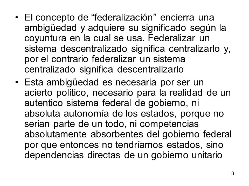 El concepto de federalización encierra una ambigüedad y adquiere su significado según la coyuntura en la cual se usa. Federalizar un sistema descentralizado significa centralizarlo y, por el contrario federalizar un sistema centralizado significa descentralizarlo