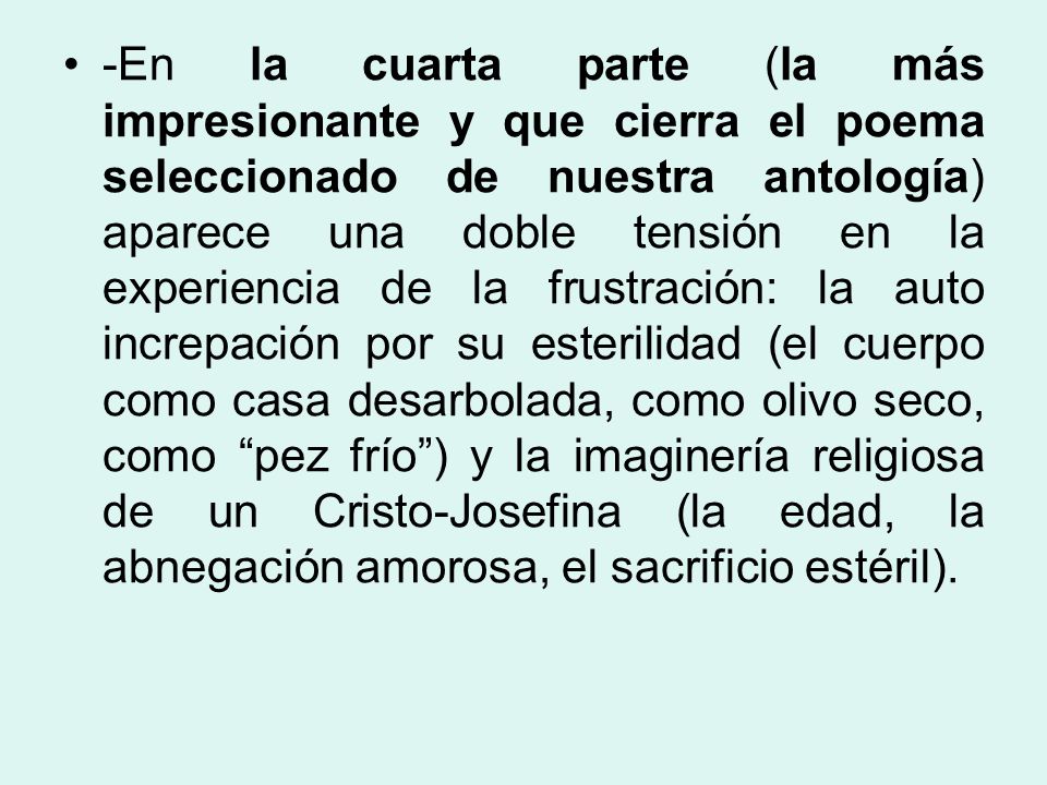 -En la cuarta parte (la más impresionante y que cierra el poema seleccionado de nuestra antología) aparece una doble tensión en la experiencia de la frustración: la auto increpación por su esterilidad (el cuerpo como casa desarbolada, como olivo seco, como pez frío ) y la imaginería religiosa de un Cristo-Josefina (la edad, la abnegación amorosa, el sacrificio estéril).