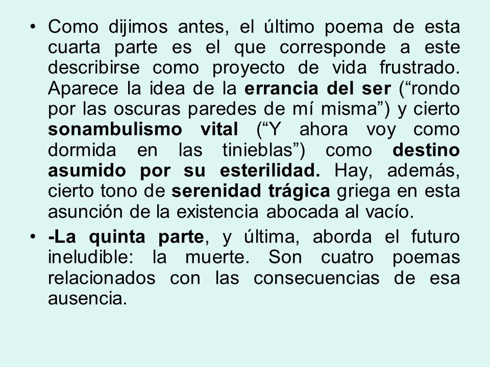 Como dijimos antes, el último poema de esta cuarta parte es el que corresponde a este describirse como proyecto de vida frustrado. Aparece la idea de la errancia del ser ( rondo por las oscuras paredes de mí misma ) y cierto sonambulismo vital ( Y ahora voy como dormida en las tinieblas ) como destino asumido por su esterilidad. Hay, además, cierto tono de serenidad trágica griega en esta asunción de la existencia abocada al vacío.