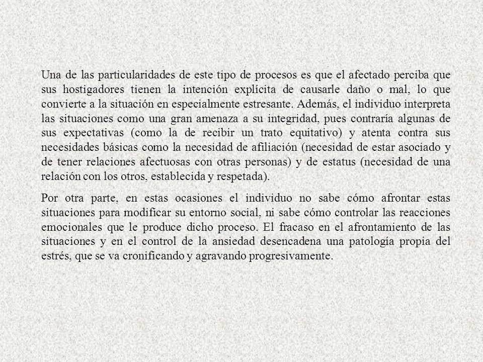 Una de las particularidades de este tipo de procesos es que el afectado perciba que sus hostigadores tienen la intención explícita de causarle daño o mal, lo que convierte a la situación en especialmente estresante. Además, el individuo interpreta las situaciones como una gran amenaza a su integridad, pues contraría algunas de sus expectativas (como la de recibir un trato equitativo) y atenta contra sus necesidades básicas como la necesidad de afiliación (necesidad de estar asociado y de tener relaciones afectuosas con otras personas) y de estatus (necesidad de una relación con los otros, establecida y respetada).