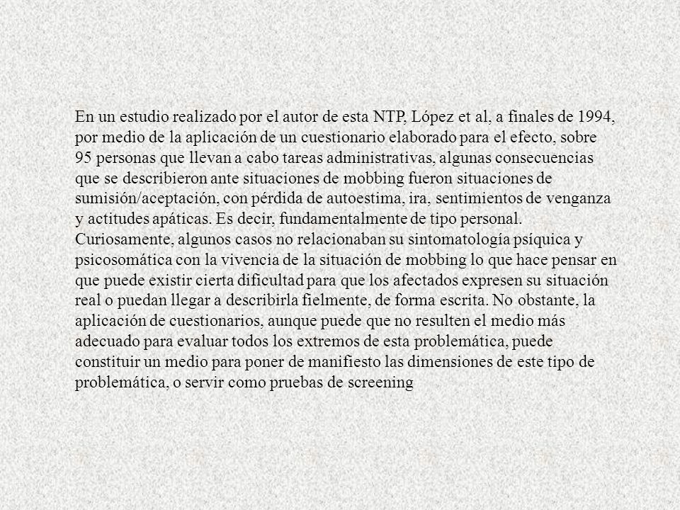 En un estudio realizado por el autor de esta NTP, López et al, a finales de 1994, por medio de la aplicación de un cuestionario elaborado para el efecto, sobre 95 personas que llevan a cabo tareas administrativas, algunas consecuencias que se describieron ante situaciones de mobbing fueron situaciones de sumisión/aceptación, con pérdida de autoestima, ira, sentimientos de venganza y actitudes apáticas.