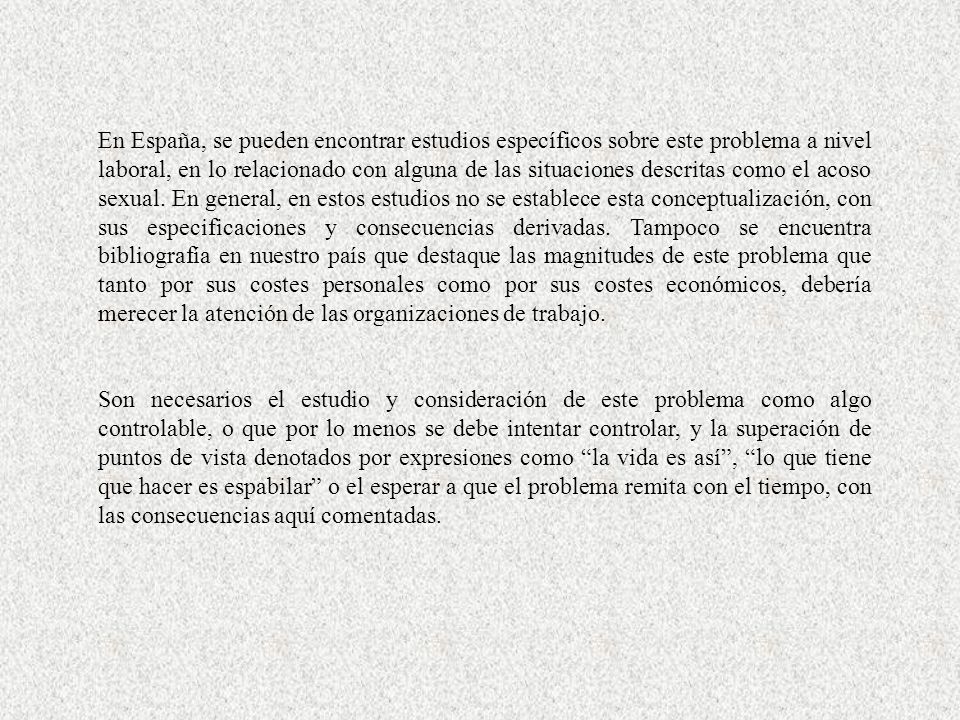En España, se pueden encontrar estudios específicos sobre este problema a nivel laboral, en lo relacionado con alguna de las situaciones descritas como el acoso sexual. En general, en estos estudios no se establece esta conceptualización, con sus especificaciones y consecuencias derivadas. Tampoco se encuentra bibliografía en nuestro país que destaque las magnitudes de este problema que tanto por sus costes personales como por sus costes económicos, debería merecer la atención de las organizaciones de trabajo.
