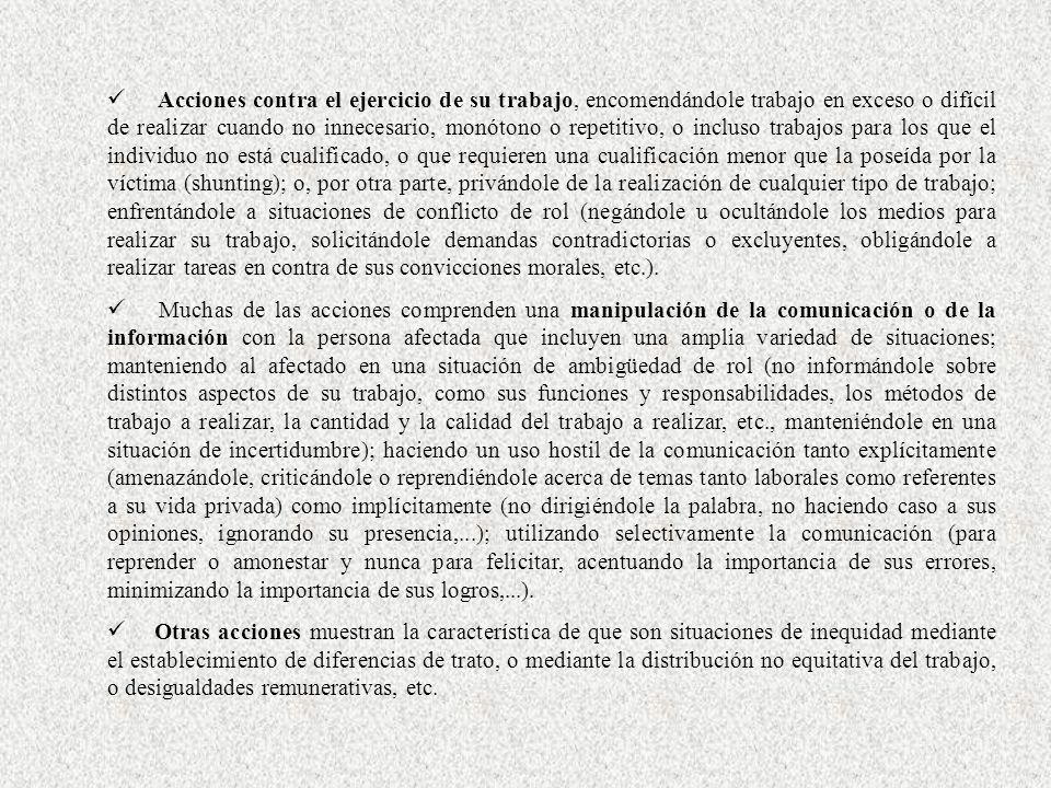 Acciones contra el ejercicio de su trabajo, encomendándole trabajo en exceso o difícil de realizar cuando no innecesario, monótono o repetitivo, o incluso trabajos para los que el individuo no está cualificado, o que requieren una cualificación menor que la poseída por la víctima (shunting); o, por otra parte, privándole de la realización de cualquier tipo de trabajo; enfrentándole a situaciones de conflicto de rol (negándole u ocultándole los medios para realizar su trabajo, solicitándole demandas contradictorias o excluyentes, obligándole a realizar tareas en contra de sus convicciones morales, etc.).