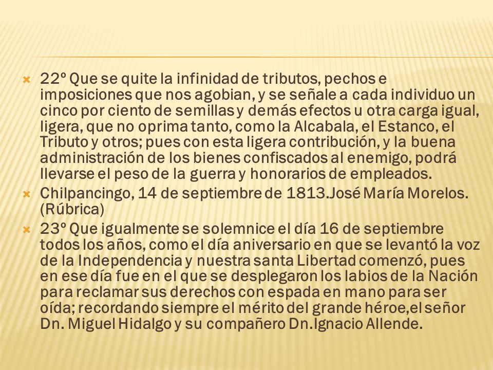 22º Que se quite la infinidad de tributos, pechos e imposiciones que nos agobian, y se señale a cada individuo un cinco por ciento de semillas y demás efectos u otra carga igual, ligera, que no oprima tanto, como la Alcabala, el Estanco, el Tributo y otros; pues con esta ligera contribución, y la buena administración de los bienes confiscados al enemigo, podrá llevarse el peso de la guerra y honorarios de empleados.