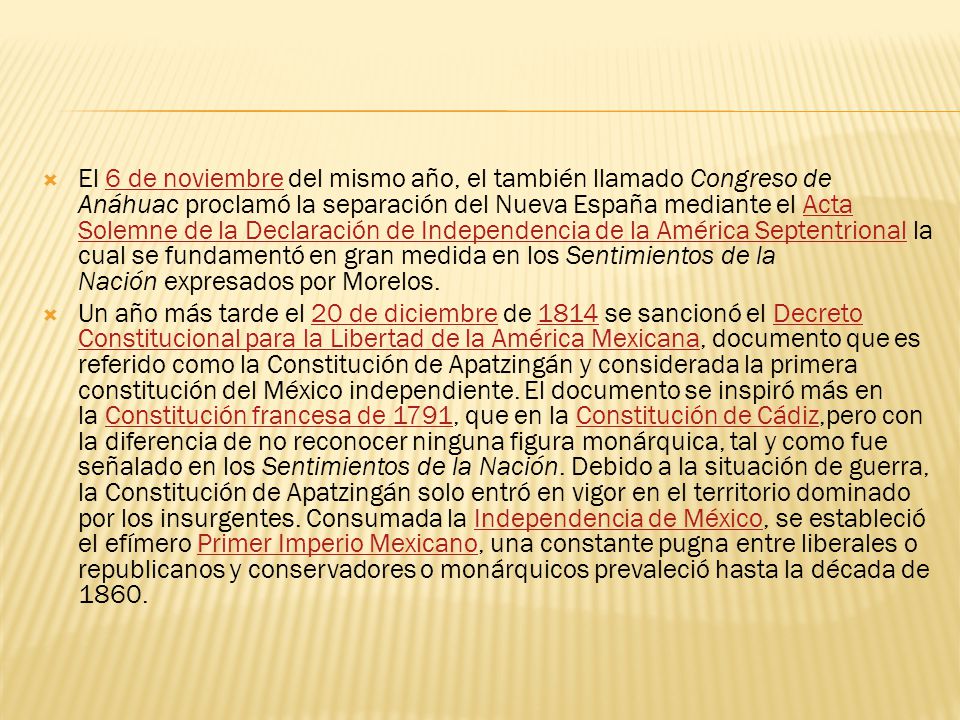 El 6 de noviembre del mismo año, el también llamado Congreso de Anáhuac proclamó la separación del Nueva España mediante el Acta Solemne de la Declaración de Independencia de la América Septentrional la cual se fundamentó en gran medida en los Sentimientos de la Nación expresados por Morelos.