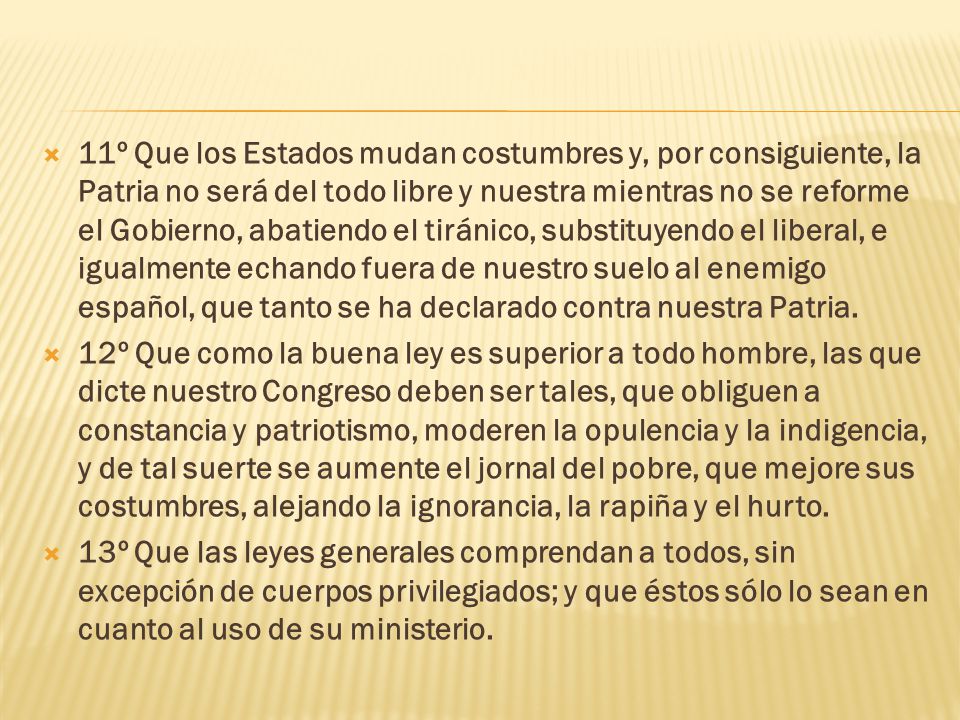11º Que los Estados mudan costumbres y, por consiguiente, la Patria no será del todo libre y nuestra mientras no se reforme el Gobierno, abatiendo el tiránico, substituyendo el liberal, e igualmente echando fuera de nuestro suelo al enemigo español, que tanto se ha declarado contra nuestra Patria.