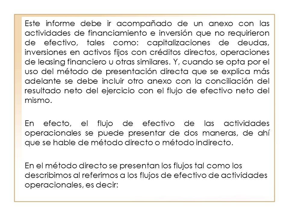 Este informe debe ir acompañado de un anexo con las actividades de financiamiento e inversión que no requirieron de efectivo, tales como: capitalizaciones de deudas, inversiones en activos fijos con créditos directos, operaciones de leasing financiero u otras similares. Y, cuando se opta por el uso del método de presentación directa que se explica más adelante se debe incluir otro anexo con la conciliación del resultado neto del ejercicio con el flujo de efectivo neto del mismo.