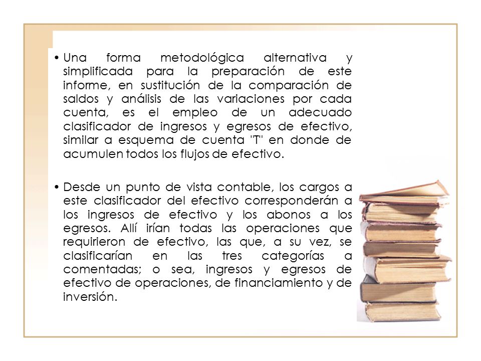 Una forma metodológica alternativa y simplificada para la preparación de este informe, en sustitución de la comparación de saldos y análisis de las variaciones por cada cuenta, es el empleo de un adecuado clasificador de ingresos y egresos de efectivo, similar a esquema de cuenta T en donde de acumulen todos los flujos de efectivo.