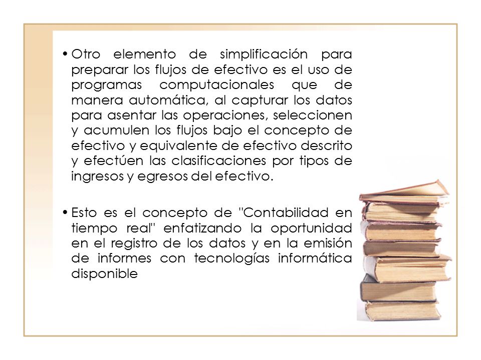 Otro elemento de simplificación para preparar los flujos de efectivo es el uso de programas computacionales que de manera automática, al capturar los datos para asentar las operaciones, seleccionen y acumulen los flujos bajo el concepto de efectivo y equivalente de efectivo descrito y efectúen las clasificaciones por tipos de ingresos y egresos del efectivo.