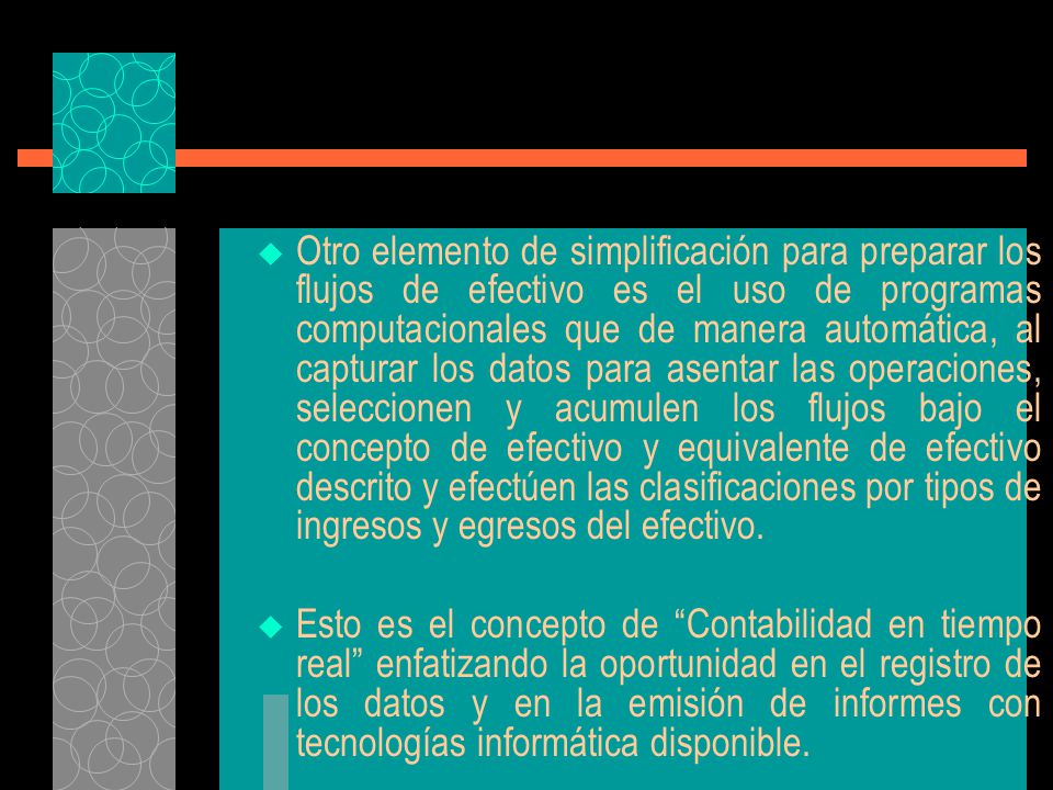Otro elemento de simplificación para preparar los flujos de efectivo es el uso de programas computacionales que de manera automática, al capturar los datos para asentar las operaciones, seleccionen y acumulen los flujos bajo el concepto de efectivo y equivalente de efectivo descrito y efectúen las clasificaciones por tipos de ingresos y egresos del efectivo.
