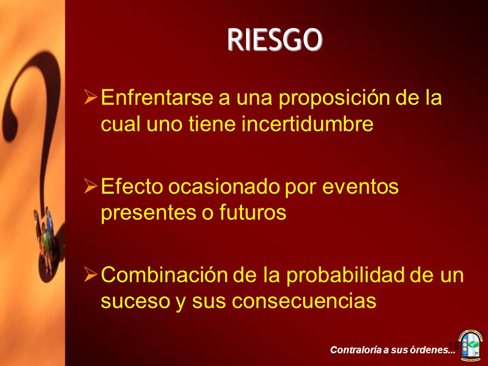 RIESGO Enfrentarse a una proposición de la cual uno tiene incertidumbre. Efecto ocasionado por eventos presentes o futuros.
