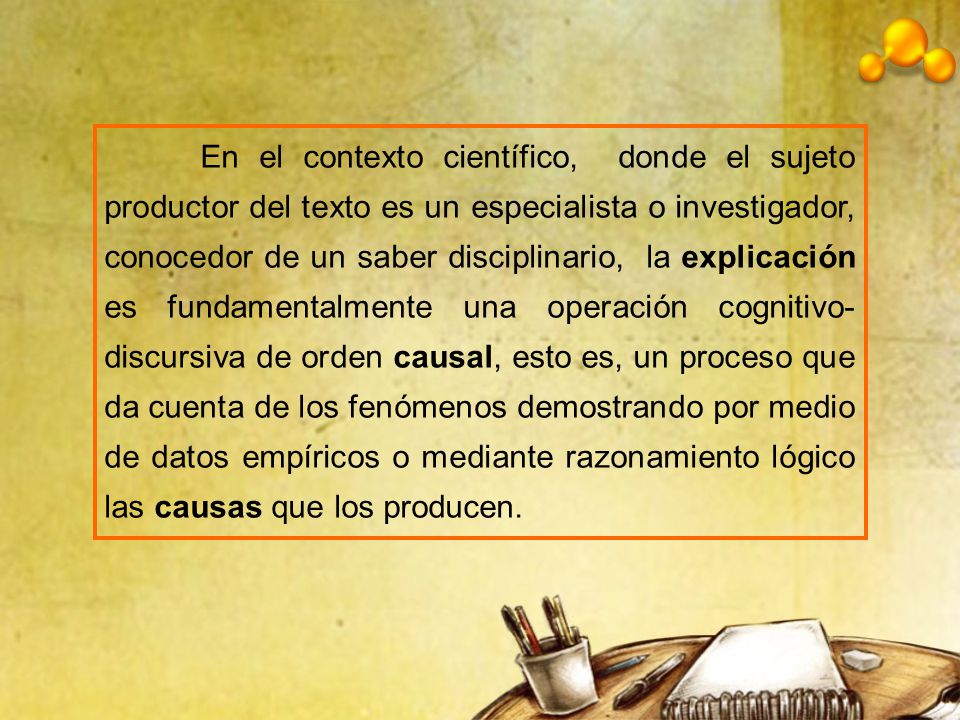 En el contexto científico, donde el sujeto productor del texto es un especialista o investigador, conocedor de un saber disciplinario, la explicación es fundamentalmente una operación cognitivo-discursiva de orden causal, esto es, un proceso que da cuenta de los fenómenos demostrando por medio de datos empíricos o mediante razonamiento lógico las causas que los producen.