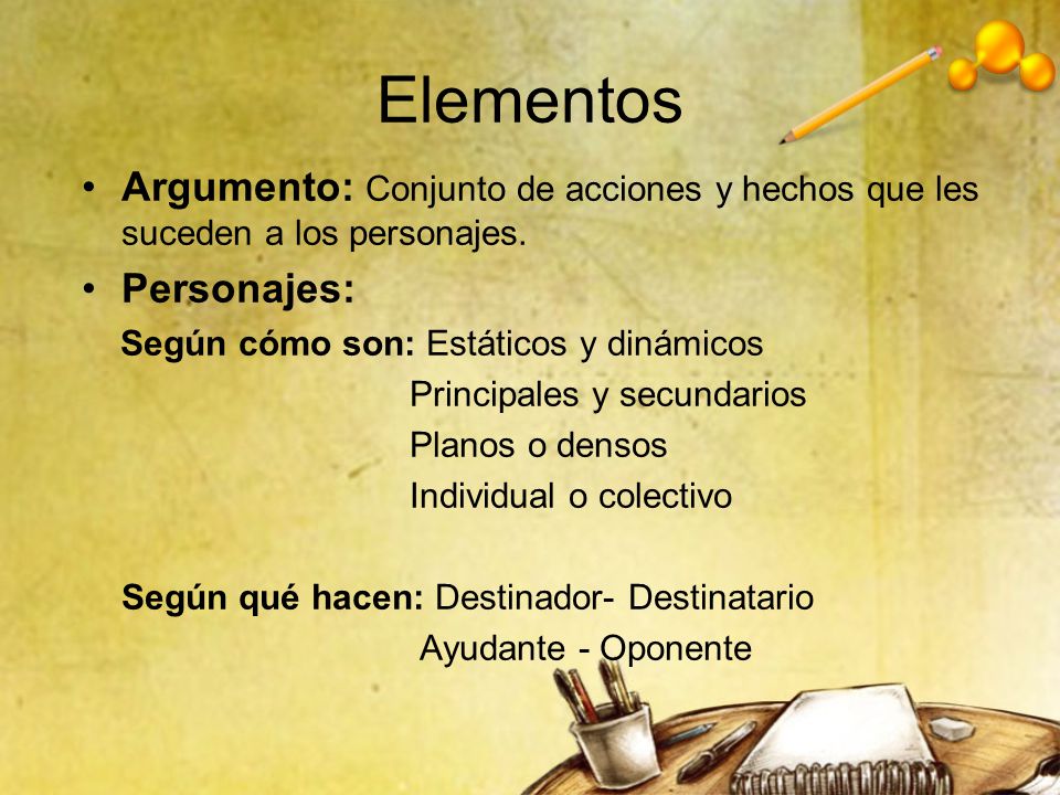 Elementos Argumento: Conjunto de acciones y hechos que les suceden a los personajes. Personajes: Según cómo son: Estáticos y dinámicos.