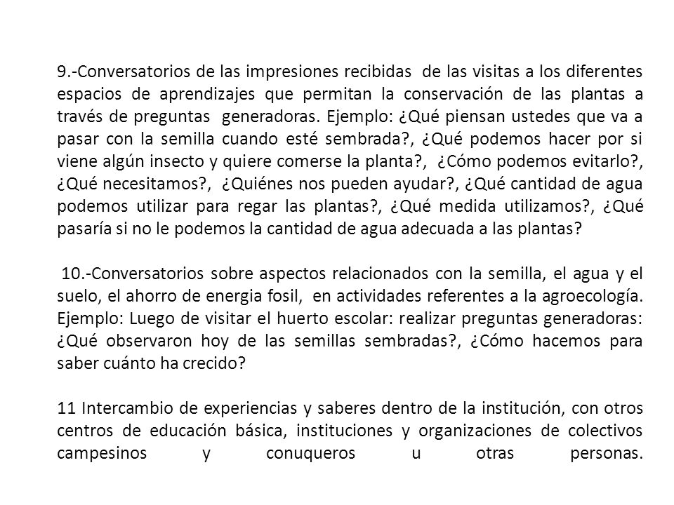 9.-Conversatorios de las impresiones recibidas de las visitas a los diferentes espacios de aprendizajes que permitan la conservación de las plantas a través de preguntas generadoras. Ejemplo: ¿Qué piensan ustedes que va a pasar con la semilla cuando esté sembrada , ¿Qué podemos hacer por si viene algún insecto y quiere comerse la planta , ¿Cómo podemos evitarlo , ¿Qué necesitamos , ¿Quiénes nos pueden ayudar , ¿Qué cantidad de agua podemos utilizar para regar las plantas , ¿Qué medida utilizamos , ¿Qué pasaría si no le podemos la cantidad de agua adecuada a las plantas