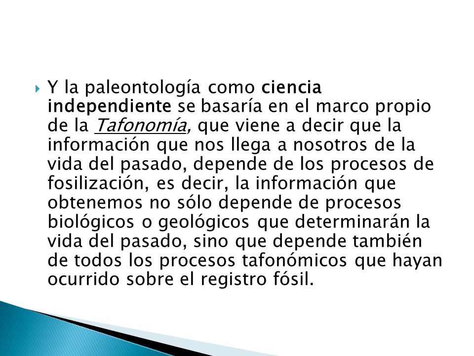 Y la paleontología como ciencia independiente se basaría en el marco propio de la Tafonomía, que viene a decir que la información que nos llega a nosotros de la vida del pasado, depende de los procesos de fosilización, es decir, la información que obtenemos no sólo depende de procesos biológicos o geológicos que determinarán la vida del pasado, sino que depende también de todos los procesos tafonómicos que hayan ocurrido sobre el registro fósil.