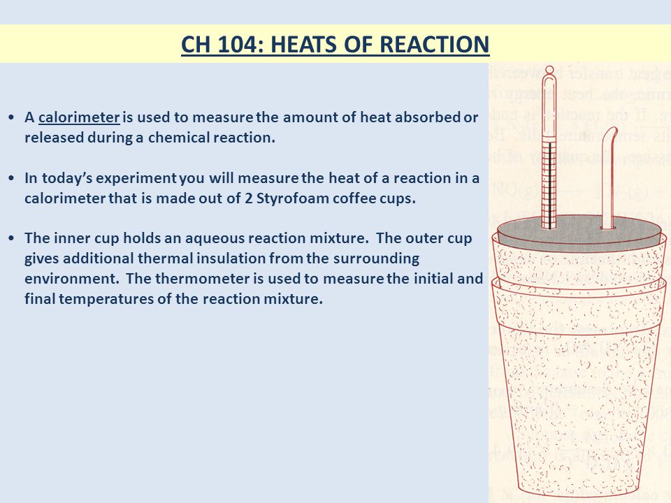 CH 104: HEATS OF REACTION A calorimeter is used to measure the amount of heat absorbed or released during a chemical reaction.