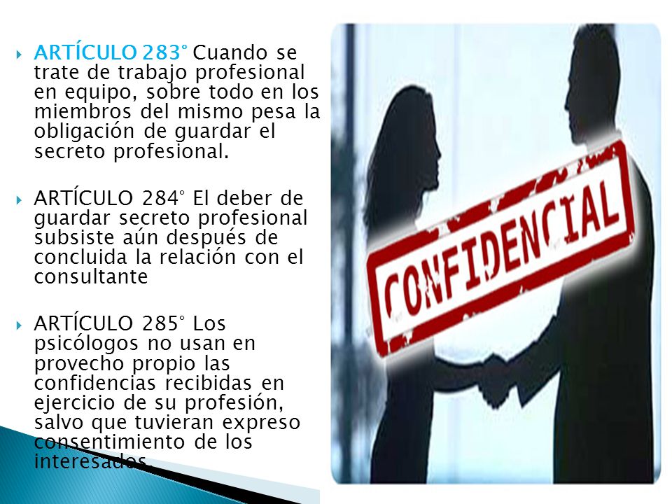 ARTÍCULO 283° Cuando se trate de trabajo profesional en equipo, sobre todo en los miembros del mismo pesa la obligación de guardar el secreto profesional.