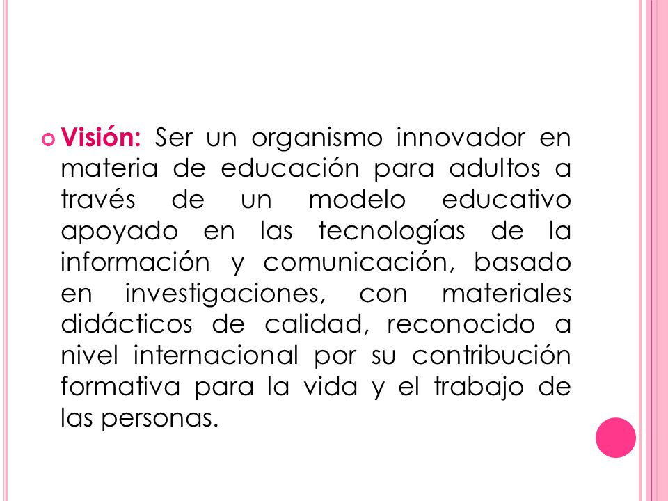 Visión: Ser un organismo innovador en materia de educación para adultos a través de un modelo educativo apoyado en las tecnologías de la información y comunicación, basado en investigaciones, con materiales didácticos de calidad, reconocido a nivel internacional por su contribución formativa para la vida y el trabajo de las personas.