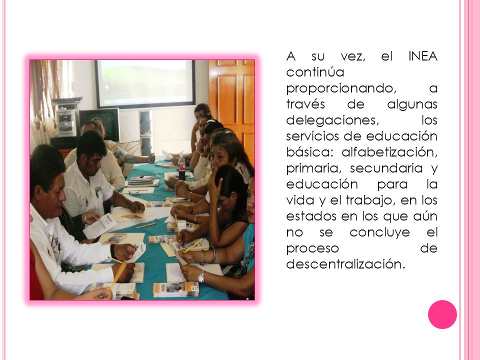 A su vez, el INEA continúa proporcionando, a través de algunas delegaciones, los servicios de educación básica: alfabetización, primaria, secundaria y educación para la vida y el trabajo, en los estados en los que aún no se concluye el proceso de descentralización.
