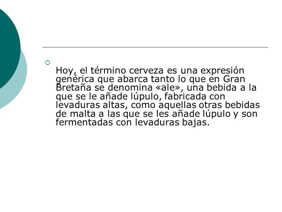 Hoy, el término cerveza es una expresión genérica que abarca tanto lo que en Gran Bretaña se denomina «ale», una bebida a la que se le añade lúpulo, fabricada con levaduras altas, como aquellas otras bebidas de malta a las que se les añade lúpulo y son fermentadas con levaduras bajas.