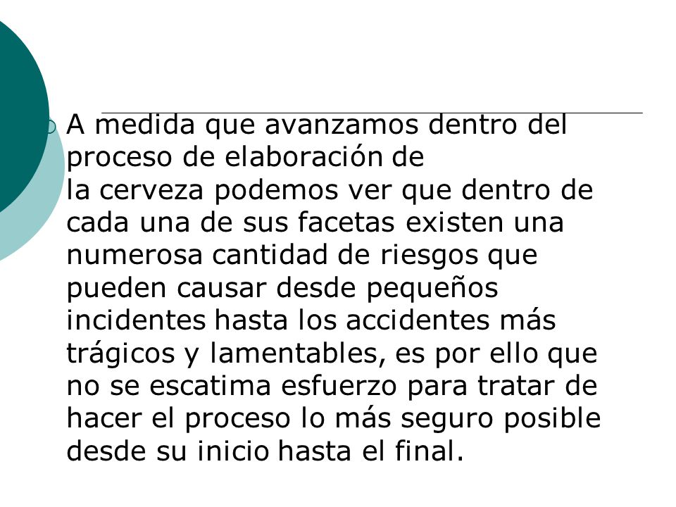 A medida que avanzamos dentro del proceso de elaboración de la cerveza podemos ver que dentro de cada una de sus facetas existen una numerosa cantidad de riesgos que pueden causar desde pequeños incidentes hasta los accidentes más trágicos y lamentables, es por ello que no se escatima esfuerzo para tratar de hacer el proceso lo más seguro posible desde su inicio hasta el final.