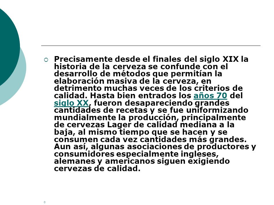 Precisamente desde el finales del siglo XIX la historia de la cerveza se confunde con el desarrollo de métodos que permitían la elaboración masiva de la cerveza, en detrimento muchas veces de los criterios de calidad. Hasta bien entrados los años 70 del siglo XX, fueron desapareciendo grandes cantidades de recetas y se fue uniformizando mundialmente la producción, principalmente de cervezas Lager de calidad mediana a la baja, al mismo tiempo que se hacen y se consumen cada vez cantidades más grandes. Aun así, algunas asociaciones de productores y consumidores especialmente ingleses, alemanes y americanos siguen exigiendo cervezas de calidad.