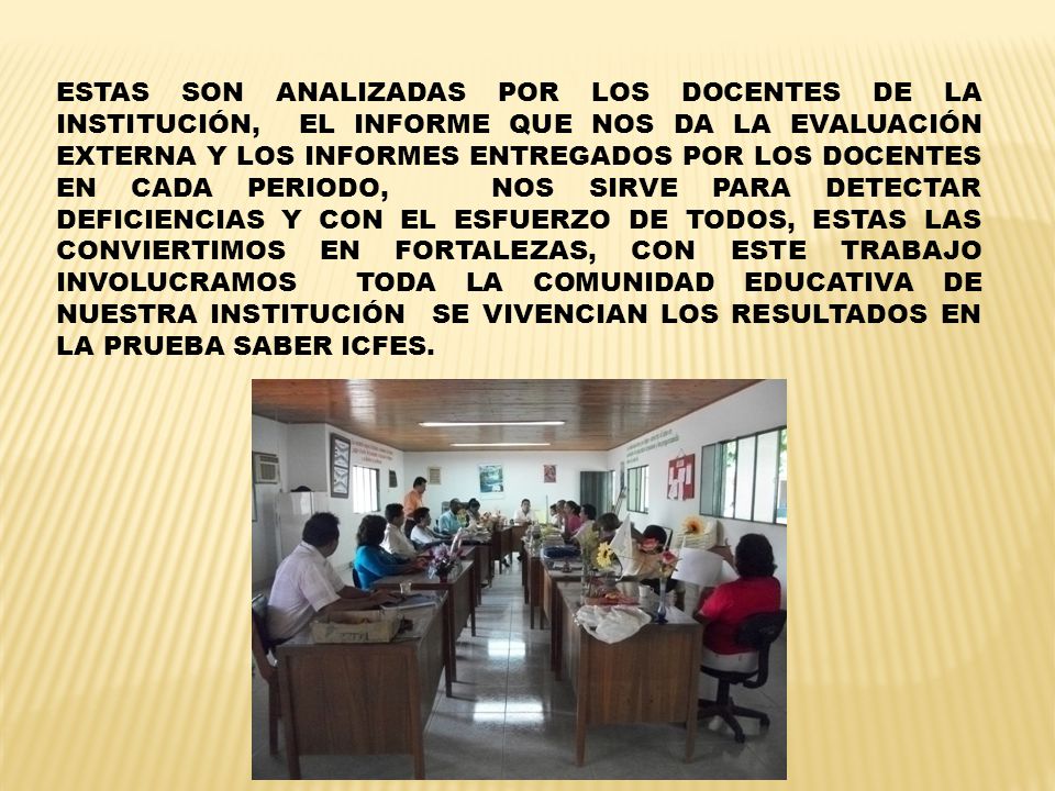 ESTAS SON ANALIZADAS POR LOS DOCENTES DE LA INSTITUCIÓN, EL INFORME QUE NOS DA LA EVALUACIÓN EXTERNA Y LOS INFORMES ENTREGADOS POR LOS DOCENTES EN CADA PERIODO, NOS SIRVE PARA DETECTAR DEFICIENCIAS Y CON EL ESFUERZO DE TODOS, ESTAS LAS CONVIERTIMOS EN FORTALEZAS, CON ESTE TRABAJO INVOLUCRAMOS TODA LA COMUNIDAD EDUCATIVA DE NUESTRA INSTITUCIÓN SE VIVENCIAN LOS RESULTADOS EN LA PRUEBA SABER ICFES.