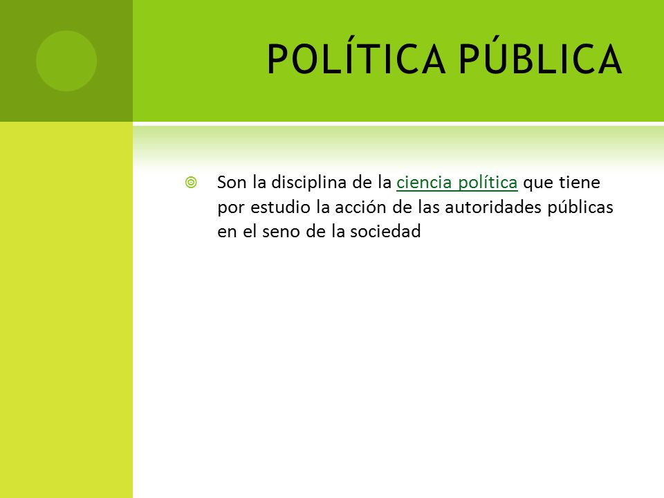 POLÍTICA PÚBLICA Son la disciplina de la ciencia política que tiene por estudio la acción de las autoridades públicas en el seno de la sociedad.