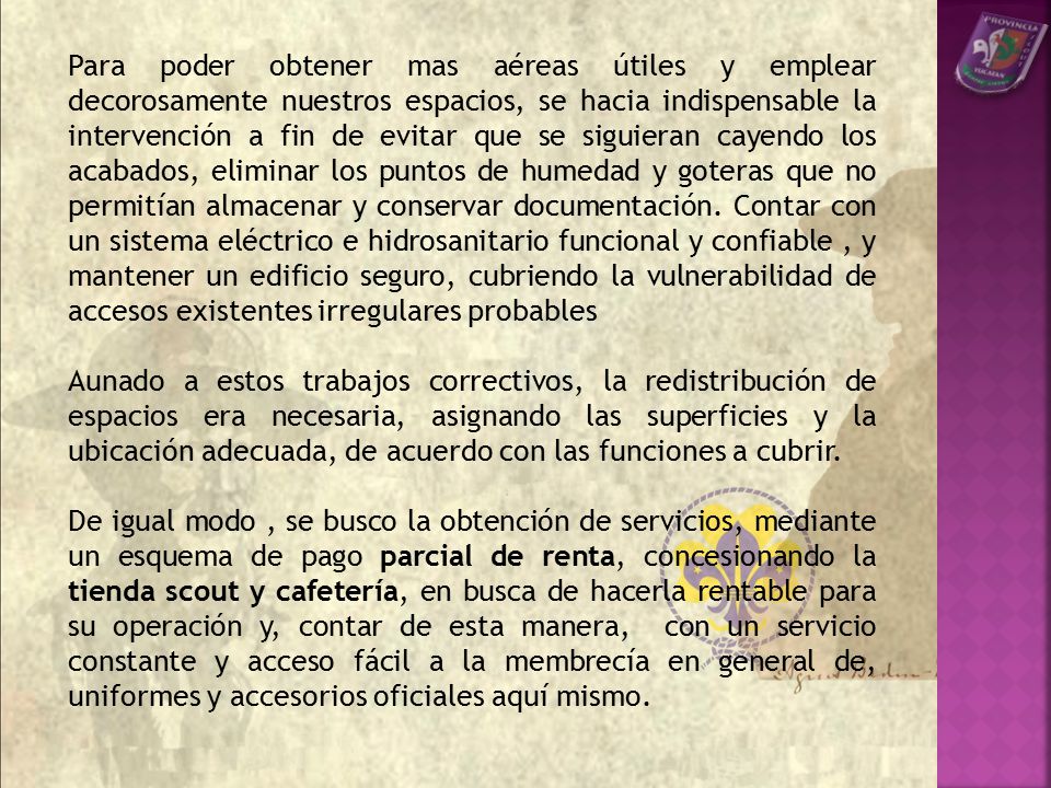 Para poder obtener mas aéreas útiles y emplear decorosamente nuestros espacios, se hacia indispensable la intervención a fin de evitar que se siguieran cayendo los acabados, eliminar los puntos de humedad y goteras que no permitían almacenar y conservar documentación. Contar con un sistema eléctrico e hidrosanitario funcional y confiable , y mantener un edificio seguro, cubriendo la vulnerabilidad de accesos existentes irregulares probables