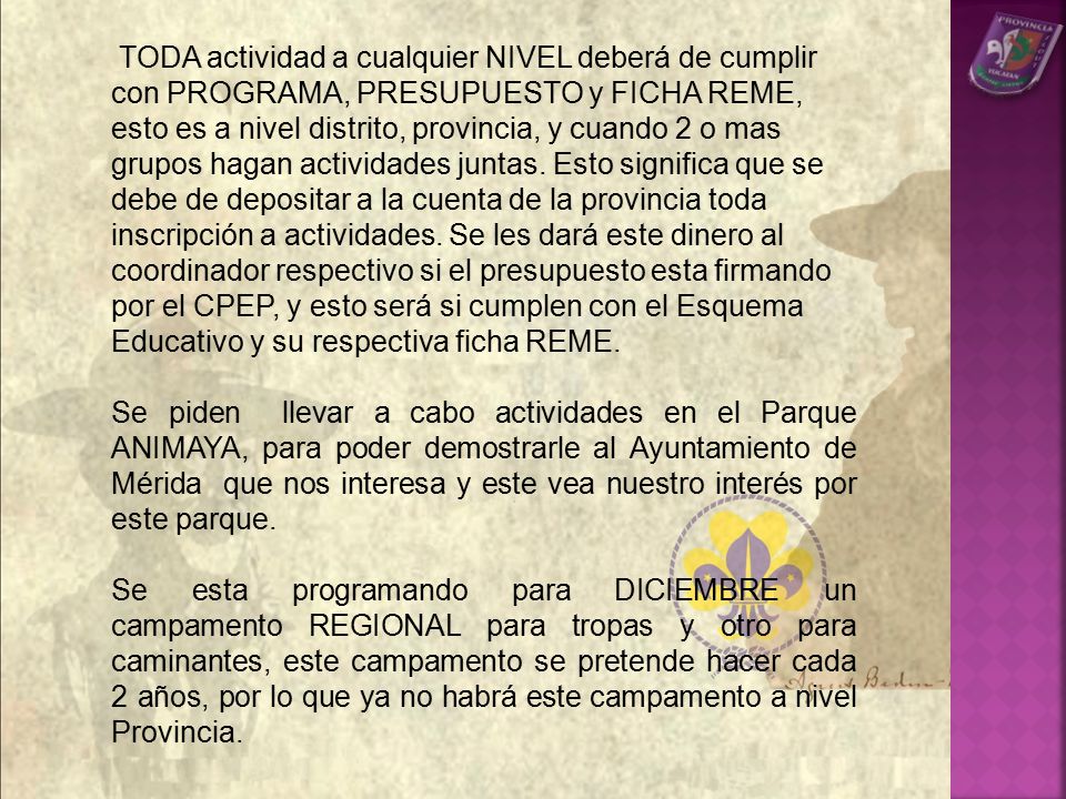TODA actividad a cualquier NIVEL deberá de cumplir con PROGRAMA, PRESUPUESTO y FICHA REME, esto es a nivel distrito, provincia, y cuando 2 o mas grupos hagan actividades juntas. Esto significa que se debe de depositar a la cuenta de la provincia toda inscripción a actividades. Se les dará este dinero al coordinador respectivo si el presupuesto esta firmando por el CPEP, y esto será si cumplen con el Esquema Educativo y su respectiva ficha REME.