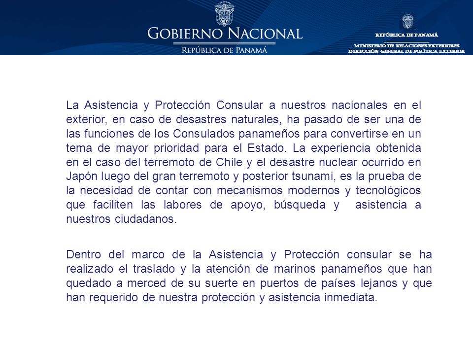 La Asistencia y Protección Consular a nuestros nacionales en el exterior, en caso de desastres naturales, ha pasado de ser una de las funciones de los Consulados panameños para convertirse en un tema de mayor prioridad para el Estado. La experiencia obtenida en el caso del terremoto de Chile y el desastre nuclear ocurrido en Japón luego del gran terremoto y posterior tsunami, es la prueba de la necesidad de contar con mecanismos modernos y tecnológicos que faciliten las labores de apoyo, búsqueda y asistencia a nuestros ciudadanos.