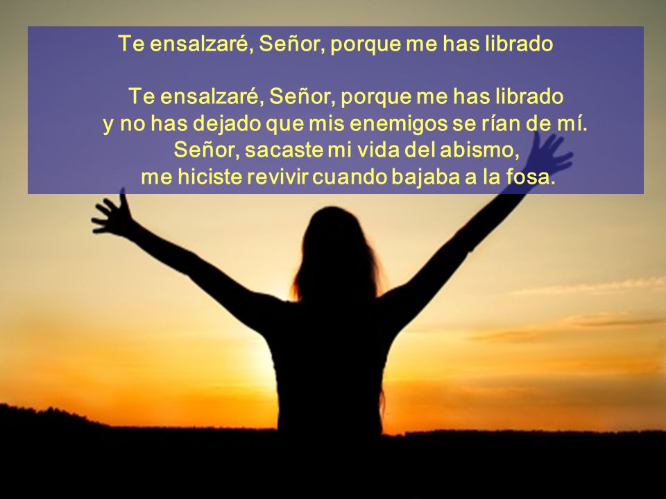 Te ensalzaré, Señor, porque me has librado Te ensalzaré, Señor, porque me has librado y no has dejado que mis enemigos se rían de mí. Señor, sacaste mi vida del abismo, me hiciste revivir cuando bajaba a la fosa.