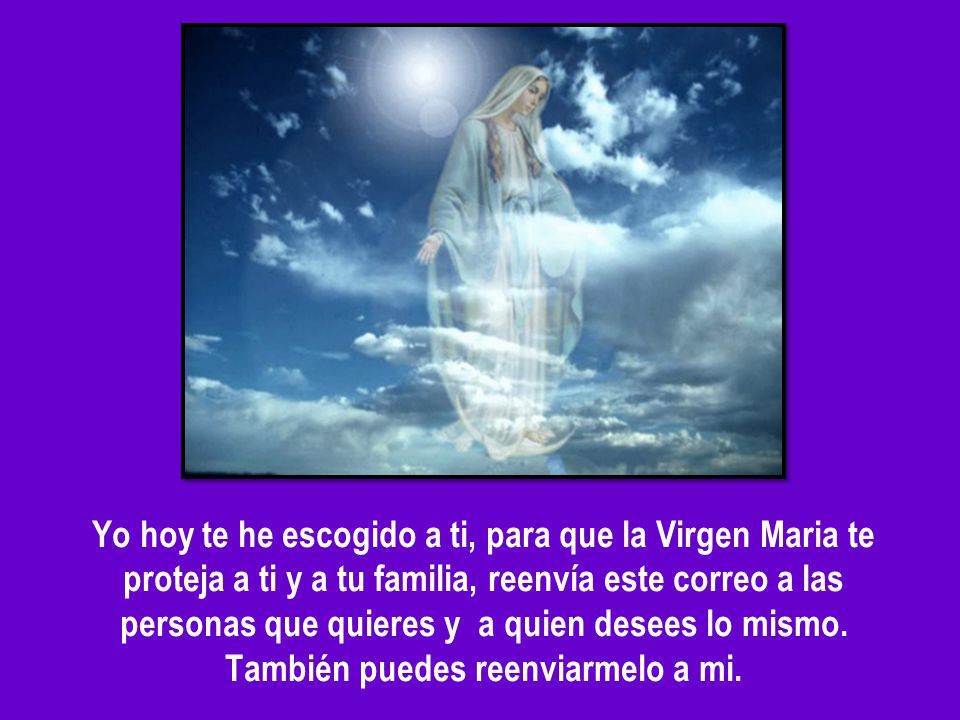 Yo hoy te he escogido a ti, para que la Virgen Maria te proteja a ti y a tu familia, reenvía este correo a las personas que quieres y a quien desees lo mismo.