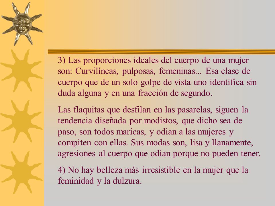 3) Las proporciones ideales del cuerpo de una mujer son: Curvilíneas, pulposas, femeninas... Esa clase de cuerpo que de un solo golpe de vista uno identifica sin duda alguna y en una fracción de segundo.