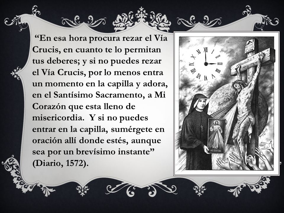 En esa hora procura rezar el Vía Crucis, en cuanto te lo permitan tus deberes; y si no puedes rezar el Vía Crucis, por lo menos entra un momento en la capilla y adora, en el Santísimo Sacramento, a Mi Corazón que esta lleno de misericordia.