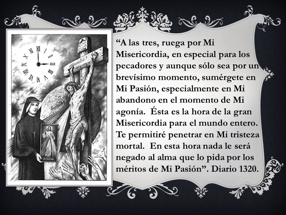 A las tres, ruega por Mi Misericordia, en especial para los pecadores y aunque sólo sea por un brevísimo momento, sumérgete en Mi Pasión, especialmente en Mi abandono en el momento de Mi agonía.
